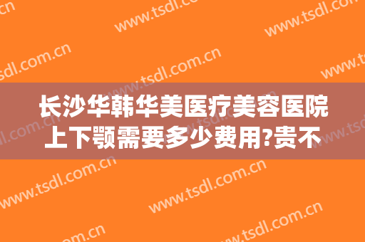 长沙华韩华美医疗美容医院上下颚需要多少费用?贵不贵?(长沙华韩华美医院口碑)