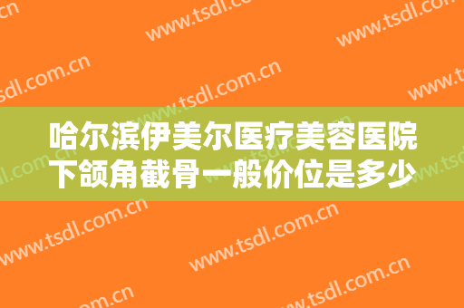 哈尔滨伊美尔医疗美容医院下颌角截骨一般价位是多少费用?有哪些优势?