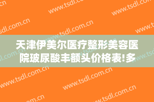 天津伊美尔医疗整形美容医院玻尿酸丰额头价格表!多长时间恢复?(北京伊美尔整形价格)