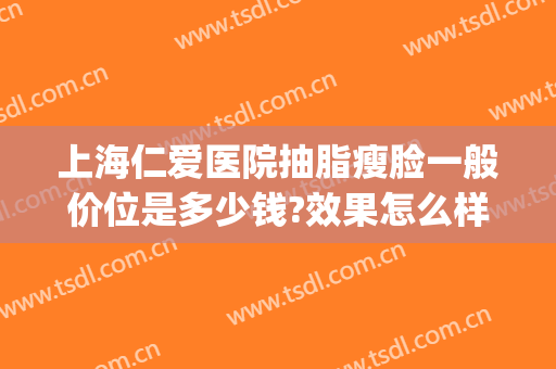 上海仁爱医院抽脂瘦脸一般价位是多少钱?效果怎么样?(脸部抽脂手术哪家医院好)