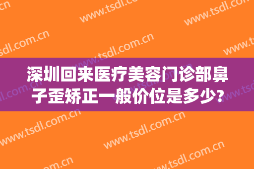 深圳回来医疗美容门诊部鼻子歪矫正一般价位是多少?贵不贵?(深圳哪个整容医院做鼻子最好)