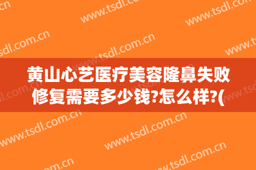 黄山心艺医疗美容隆鼻失败修复需要多少钱?怎么样?(黄山医疗美容整形医院)