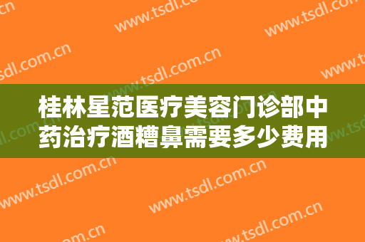 桂林星范医疗美容门诊部中药治疗酒糟鼻需要多少费用?多长时间恢复?