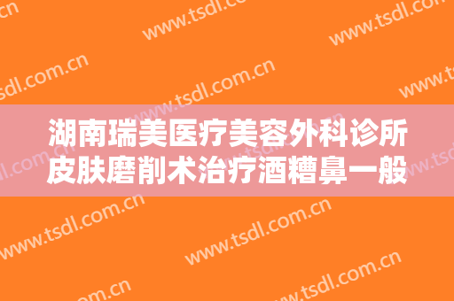 湖南瑞美医疗美容外科诊所皮肤磨削术治疗酒糟鼻一般价位是多少钱?多长时间恢复?