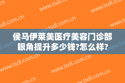 侯马伊莱美医疗美容门诊部眼角提升多少钱?怎么样?