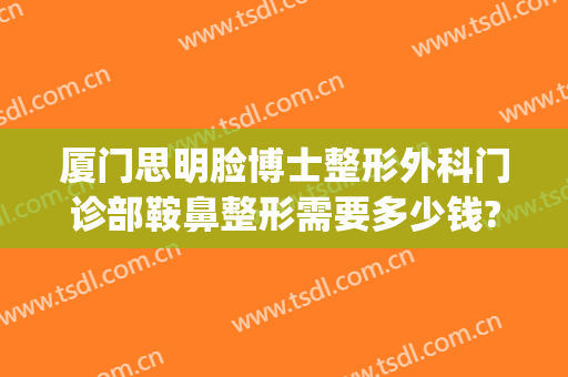 厦门思明脸博士整形外科门诊部鞍鼻整形需要多少钱?怎么样?(厦门有哪家专业的整容医院)