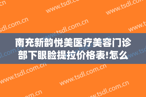 南充新韵悦美医疗美容门诊部下眼睑提拉价格表!怎么样?(南充新韵悦美整形医院怎么样)