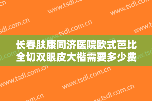 长春肤康同济医院欧式芭比全切双眼皮大楷需要多少费用?怎么样?