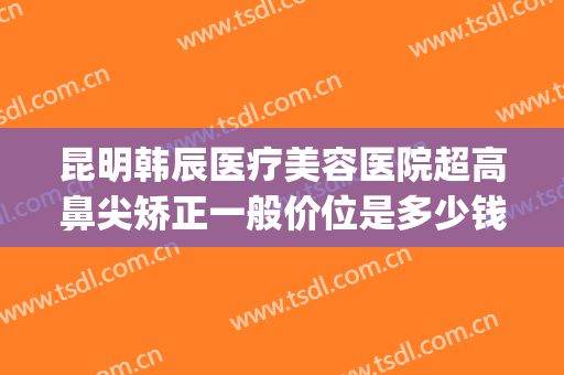 昆明韩辰医疗美容医院超高鼻尖矫正一般价位是多少钱?贵不贵?(昆明韩辰整形医院三甲医院)