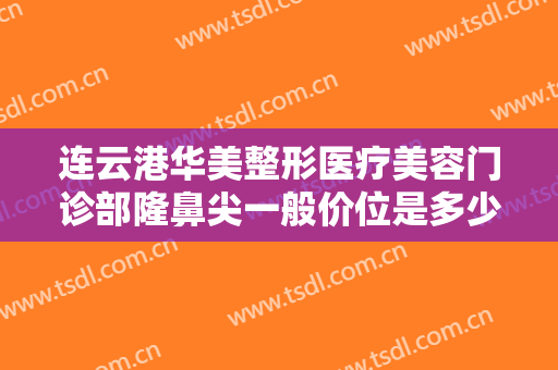 连云港华美整形医疗美容门诊部隆鼻尖一般价位是多少费用?有哪些优势?
