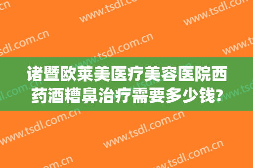 诸暨欧莱美医疗美容医院西药酒糟鼻治疗需要多少钱?可靠吗?(酒糟鼻去美容院可以治好吗)