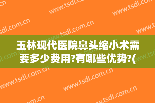 玉林现代医院鼻头缩小术需要多少费用?有哪些优势?(鼻孔缩小手术费用)