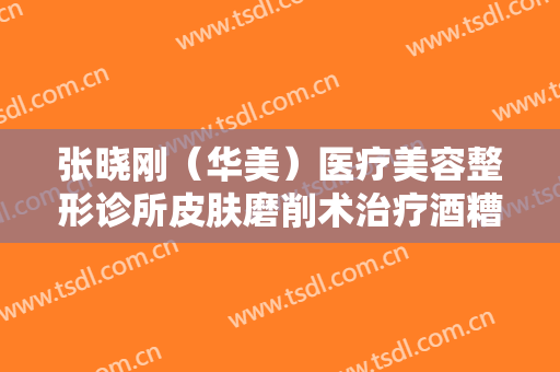 张晓刚（华美）医疗美容整形诊所皮肤磨削术治疗酒糟鼻价格多少钱?贵不贵?