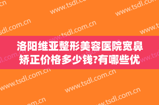 洛阳维亚整形美容医院宽鼻矫正价格多少钱?有哪些优势?(鼻歪曲矫正手术多少钱)