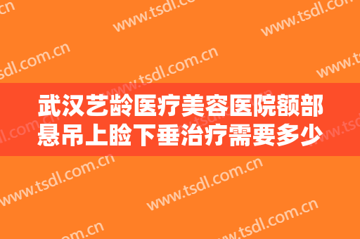 武汉艺龄医疗美容医院额部悬吊上睑下垂治疗需要多少费用?效果怎么样?