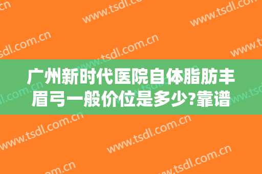 广州新时代医院自体脂肪丰眉弓一般价位是多少?靠谱吗?(自体脂肪填充眉弓图片)