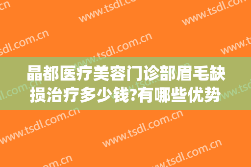 晶都医疗美容门诊部眉毛缺损治疗多少钱?有哪些优势?(晶都医疗美容门诊部眉毛缺损治疗多少钱?有哪些优势呢)
