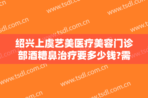绍兴上虞艺美医疗美容门诊部酒糟鼻治疗要多少钱?需要多久恢复?