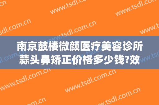 南京鼓楼微颜医疗美容诊所蒜头鼻矫正价格多少钱?效果怎么样?(南京微整形美容价格)