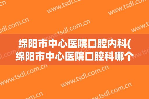 绵阳市中心医院口腔内科(绵阳市中心医院口腔科哪个医生好)