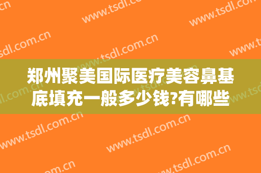 郑州聚美国际医疗美容鼻基底填充一般多少钱?有哪些优势?(鼻综合脂肪填充多少钱)