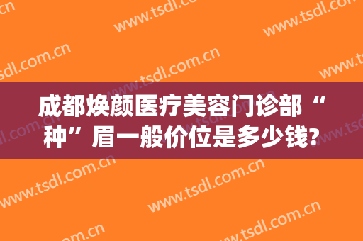 成都焕颜医疗美容门诊部“种”眉一般价位是多少钱?需要多久恢复?(成都驻颜整容医院电话)