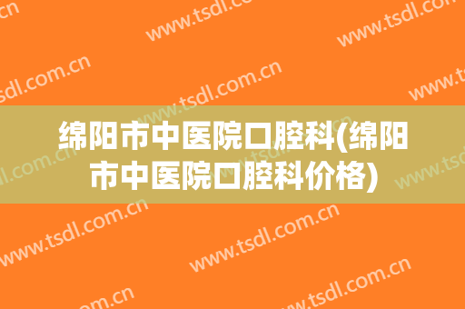 绵阳市中医院口腔科(绵阳市中医院口腔科价格)