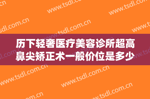 历下轻奢医疗美容诊所超高鼻尖矫正术一般价位是多少?靠谱吗?(正规的微整形美容医院)