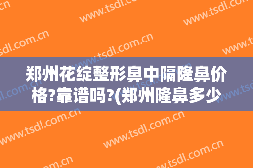 郑州花绽整形鼻中隔隆鼻价格?靠谱吗?(郑州隆鼻多少钱)
