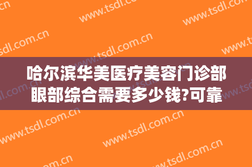 哈尔滨华美医疗美容门诊部眼部综合需要多少钱?可靠吗?(哈尔滨做眼综合大概多少钱)