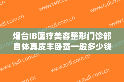 烟台IB医疗美容整形门诊部自体真皮丰卧蚕一般多少钱?怎么样?(烟台整形医院丰胸价格)