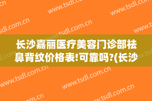 长沙嘉丽医疗美容门诊部祛鼻背纹价格表!可靠吗?(长沙嘉丽整形)