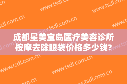 成都星美宝岛医疗美容诊所按摩去除眼袋价格多少钱?有哪些优势?