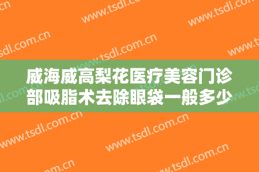 威海威高梨花医疗美容门诊部吸脂术去除眼袋一般多少钱?有哪些优势?