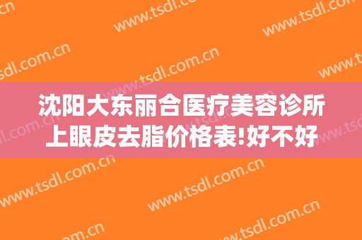 沈阳大东丽合医疗美容诊所上眼皮去脂价格表!好不好?(沈阳汇美人医疗美容价格表)