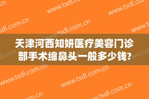 天津河西知妍医疗美容门诊部手术缩鼻头一般多少钱?有哪些优势?(天津知妍医疗美容在哪里)