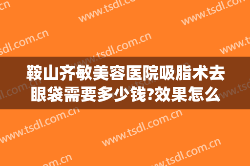 鞍山齐敏美容医院吸脂术去眼袋需要多少钱?效果怎么样?(鞍山哪家去眼袋手术好)