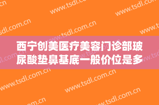 西宁创美医疗美容门诊部玻尿酸垫鼻基底一般价位是多少?怎么样?(玻尿酸垫鼻基底多少钱)