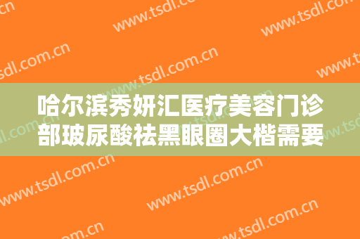 哈尔滨秀妍汇医疗美容门诊部玻尿酸祛黑眼圈大楷需要多少费用?靠谱吗?