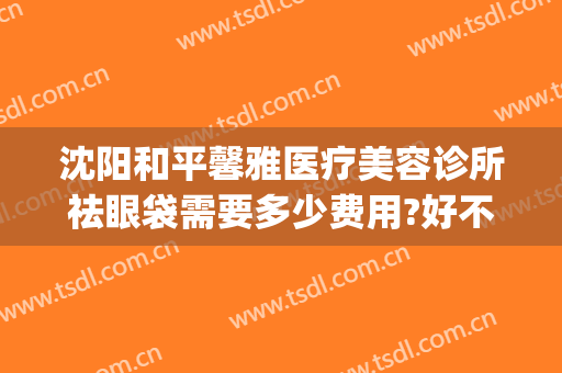 沈阳和平馨雅医疗美容诊所祛眼袋需要多少费用?好不好?(沈阳哪家医院祛眼袋手术做得好)