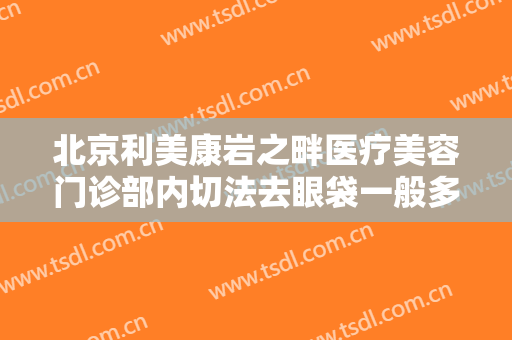北京利美康岩之畔医疗美容门诊部内切法去眼袋一般多少钱?效果怎么样?