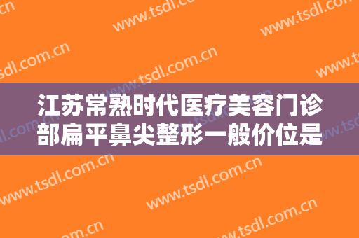 江苏常熟时代医疗美容门诊部扁平鼻尖整形一般价位是多少钱?怎么样?