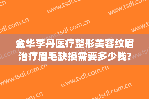 金华李丹医疗整形美容纹眉治疗眉毛缺损需要多少钱?贵不贵?(整形医院纹眉毛多少钱)
