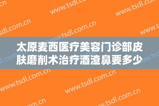 太原麦西医疗美容门诊部皮肤磨削术治疗酒渣鼻要多少钱?有哪些优势?