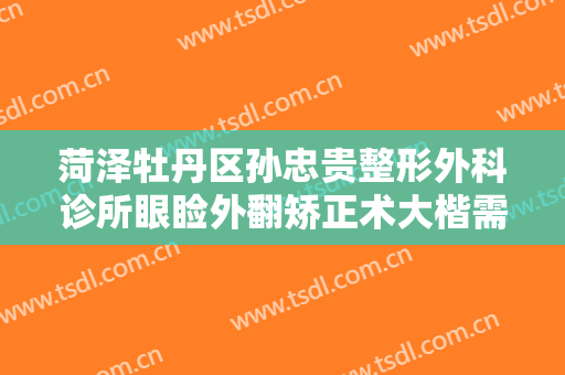 菏泽牡丹区孙忠贵整形外科诊所眼睑外翻矫正术大楷需要多少钱?靠谱吗?