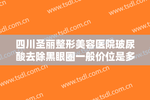 四川圣丽整形美容医院玻尿酸去除黑眼圈一般价位是多少费用?效果怎么样?
