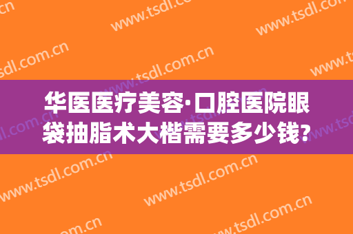 华医医疗美容·口腔医院眼袋抽脂术大楷需要多少钱?需要多久恢复?(华美医院去眼袋手术怎么样)