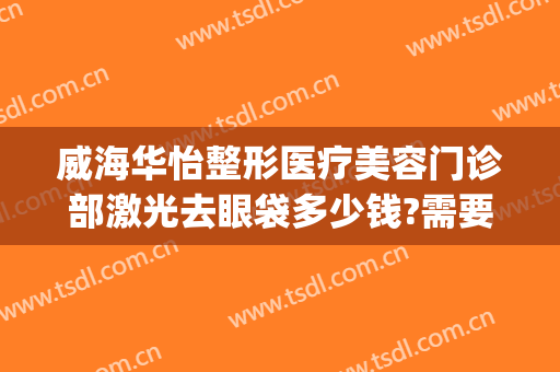 威海华怡整形医疗美容门诊部激光去眼袋多少钱?需要多久恢复?(威海割眼袋)