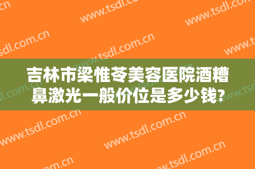 吉林市梁惟苓美容医院酒糟鼻激光一般价位是多少钱?怎么样?