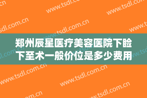 郑州辰星医疗美容医院下睑下至术一般价位是多少费用?有哪些优势?(郑州星河医美整形)